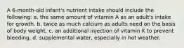 A 6-month-old infant's nutrient intake should include the following: a. the same amount of vitamin A as an adult's intake for growth. b. twice as much calcium as adults need on the basis of body weight. c. an additional injection of vitamin K to prevent bleeding. d. supplemental water, especially in hot weather.