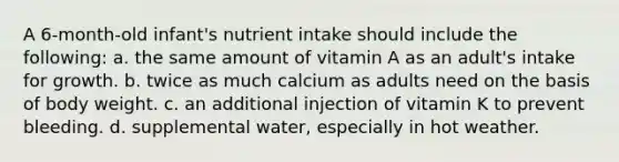 A 6-month-old infant's nutrient intake should include the following: a. the same amount of vitamin A as an adult's intake for growth. b. twice as much calcium as adults need on the basis of body weight. c. an additional injection of vitamin K to prevent bleeding. d. supplemental water, especially in hot weather.