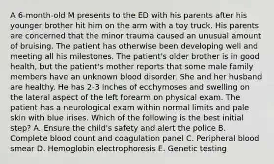 A 6-month-old M presents to the ED with his parents after his younger brother hit him on the arm with a toy truck. His parents are concerned that the minor trauma caused an unusual amount of bruising. The patient has otherwise been developing well and meeting all his milestones. The patient's older brother is in good health, but the patient's mother reports that some male family members have an unknown blood disorder. She and her husband are healthy. He has 2-3 inches of ecchymoses and swelling on the lateral aspect of the left forearm on physical exam. The patient has a neurological exam within normal limits and pale skin with blue irises. Which of the following is the best initial step? A. Ensure the child's safety and alert the police B. Complete blood count and coagulation panel C. Peripheral blood smear D. Hemoglobin electrophoresis E. Genetic testing