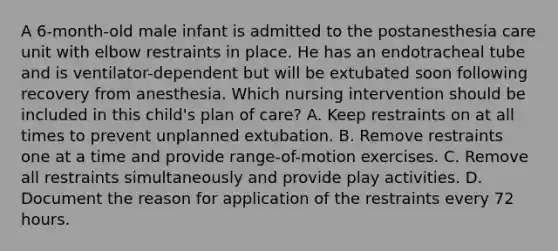 A 6-month-old male infant is admitted to the postanesthesia care unit with elbow restraints in place. He has an endotracheal tube and is ventilator-dependent but will be extubated soon following recovery from anesthesia. Which nursing intervention should be included in this child's plan of care? A. Keep restraints on at all times to prevent unplanned extubation. B. Remove restraints one at a time and provide range-of-motion exercises. C. Remove all restraints simultaneously and provide play activities. D. Document the reason for application of the restraints every 72 hours.