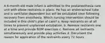 A 6-month-old male infant is admitted to the postanesthesia care unit with elbow restraints in place. He has an endotracheal tube and is ventilator-dependent but will be extubated soon following recovery from anesthesia. Which nursing intervention should be included in this child's plan of care? a. Keep restraints on at all times to prevent unplanned extubation. b. Remove restraints one at a time and provide ROM exercises c. Remove all restraints simultaneously and provide play activities d. Document the reason for application of the restraints every 72 hours