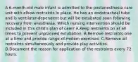 A 6-month-old male infant is admitted to the postanesthesia care unit with elbow restraints in place. He has an endotracheal tube and is ventilator-dependent but will be extubated soon following recovery from anesthesia. Which nursing intervention should be included in this child's plan of care? A.Keep restraints on at all times to prevent unplanned extubation. B.Remove restraints one at a time and provide range-of-motion exercises. C.Remove all restraints simultaneously and provide play activities. D.Document the reason for application of the restraints every 72 hours.