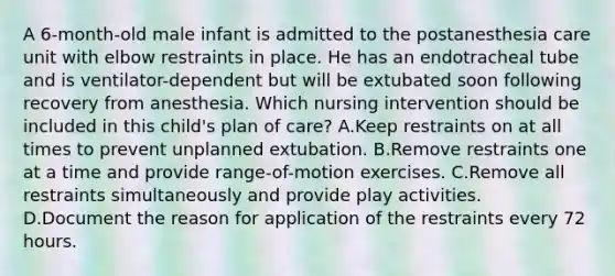 A 6-month-old male infant is admitted to the postanesthesia care unit with elbow restraints in place. He has an endotracheal tube and is ventilator-dependent but will be extubated soon following recovery from anesthesia. Which nursing intervention should be included in this child's plan of care? A.Keep restraints on at all times to prevent unplanned extubation. B.Remove restraints one at a time and provide range-of-motion exercises. C.Remove all restraints simultaneously and provide play activities. D.Document the reason for application of the restraints every 72 hours.