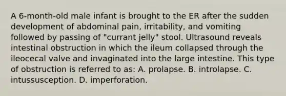 A 6-month-old male infant is brought to the ER after the sudden development of abdominal pain, irritability, and vomiting followed by passing of "currant jelly" stool. Ultrasound reveals intestinal obstruction in which the ileum collapsed through the ileocecal valve and invaginated into the large intestine. This type of obstruction is referred to as: A. prolapse. B. introlapse. C. intussusception. D. imperforation.