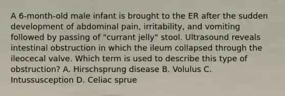 A 6-month-old male infant is brought to the ER after the sudden development of abdominal pain, irritability, and vomiting followed by passing of "currant jelly" stool. Ultrasound reveals intestinal obstruction in which the ileum collapsed through the ileocecal valve. Which term is used to describe this type of obstruction? A. Hirschsprung disease B. Volulus C. Intussusception D. Celiac sprue