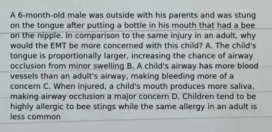 A​ 6-month-old male was outside with his parents and was stung on the tongue after putting a bottle in his mouth that had a bee on the nipple. In comparison to the same injury in an​ adult, why would the EMT be more concerned with this​ child? A. The​ child's tongue is proportionally​ larger, increasing the chance of airway occlusion from minor swelling B. A​ child's airway has more blood vessels than an​ adult's airway, making bleeding more of a concern C. When​ injured, a​ child's mouth produces more​ saliva, making airway occlusion a major concern D. Children tend to be highly allergic to bee stings while the same allergy in an adult is less common