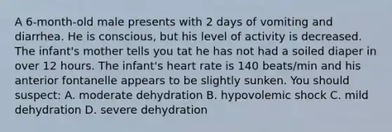 A 6-month-old male presents with 2 days of vomiting and diarrhea. He is conscious, but his level of activity is decreased. The infant's mother tells you tat he has not had a soiled diaper in over 12 hours. The infant's heart rate is 140 beats/min and his anterior fontanelle appears to be slightly sunken. You should suspect: A. moderate dehydration B. hypovolemic shock C. mild dehydration D. severe dehydration