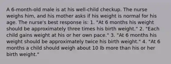 A 6-month-old male is at his well-child checkup. The nurse weighs him, and his mother asks if his weight is normal for his age. The nurse's best response is: 1. "At 6 months his weight should be approximately three times his birth weight." 2. "Each child gains weight at his or her own pace." 3. "At 6 months his weight should be approximately twice his birth weight." 4. "At 6 months a child should weigh about 10 lb <a href='https://www.questionai.com/knowledge/keWHlEPx42-more-than' class='anchor-knowledge'>more than</a> his or her birth weight."