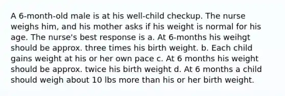 A 6-month-old male is at his well-child checkup. The nurse weighs him, and his mother asks if his weight is normal for his age. The nurse's best response is a. At 6-months his weihgt should be approx. three times his birth weight. b. Each child gains weight at his or her own pace c. At 6 months his weight should be approx. twice his birth weight d. At 6 months a child should weigh about 10 lbs <a href='https://www.questionai.com/knowledge/keWHlEPx42-more-than' class='anchor-knowledge'>more than</a> his or her birth weight.