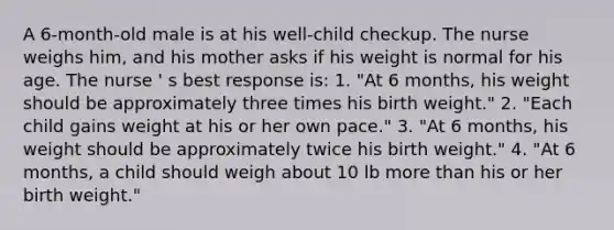 A 6-month-old male is at his well-child checkup. The nurse weighs him, and his mother asks if his weight is normal for his age. The nurse ' s best response is: 1. "At 6 months, his weight should be approximately three times his birth weight." 2. "Each child gains weight at his or her own pace." 3. "At 6 months, his weight should be approximately twice his birth weight." 4. "At 6 months, a child should weigh about 10 lb <a href='https://www.questionai.com/knowledge/keWHlEPx42-more-than' class='anchor-knowledge'>more than</a> his or her birth weight."