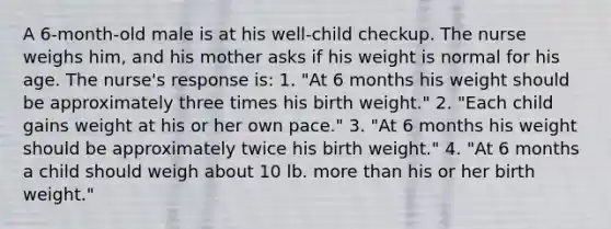 A 6-month-old male is at his well-child checkup. The nurse weighs him, and his mother asks if his weight is normal for his age. The nurse's response is: 1. "At 6 months his weight should be approximately three times his birth weight." 2. "Each child gains weight at his or her own pace." 3. "At 6 months his weight should be approximately twice his birth weight." 4. "At 6 months a child should weigh about 10 lb. more than his or her birth weight."