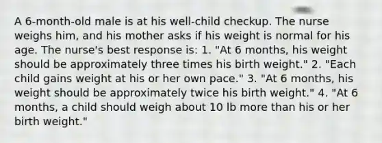 A 6-month-old male is at his well-child checkup. The nurse weighs him, and his mother asks if his weight is normal for his age. The nurse's best response is: 1. "At 6 months, his weight should be approximately three times his birth weight." 2. "Each child gains weight at his or her own pace." 3. "At 6 months, his weight should be approximately twice his birth weight." 4. "At 6 months, a child should weigh about 10 lb more than his or her birth weight."