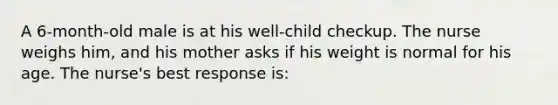 A 6-month-old male is at his well-child checkup. The nurse weighs him, and his mother asks if his weight is normal for his age. The nurse's best response is: