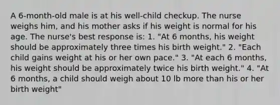 A 6-month-old male is at his well-child checkup. The nurse weighs him, and his mother asks if his weight is normal for his age. The nurse's best response is: 1. "At 6 months, his weight should be approximately three times his birth weight." 2. "Each child gains weight at his or her own pace." 3. "At each 6 months, his weight should be approximately twice his birth weight." 4. "At 6 months, a child should weigh about 10 lb more than his or her birth weight"