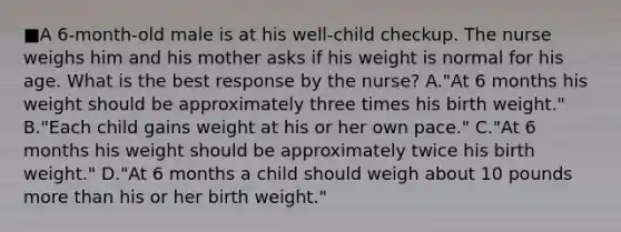 ■A 6-month-old male is at his well-child checkup. The nurse weighs him and his mother asks if his weight is normal for his age. What is the best response by the nurse? A."At 6 months his weight should be approximately three times his birth weight." B."Each child gains weight at his or her own pace." C."At 6 months his weight should be approximately twice his birth weight." D."At 6 months a child should weigh about 10 pounds more than his or her birth weight."