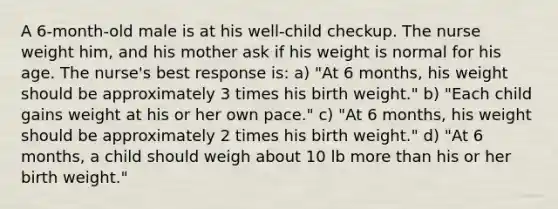 A 6-month-old male is at his well-child checkup. The nurse weight him, and his mother ask if his weight is normal for his age. The nurse's best response is: a) "At 6 months, his weight should be approximately 3 times his birth weight." b) "Each child gains weight at his or her own pace." c) "At 6 months, his weight should be approximately 2 times his birth weight." d) "At 6 months, a child should weigh about 10 lb more than his or her birth weight."