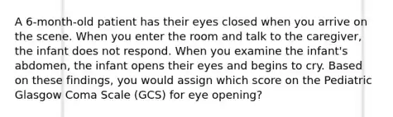 A 6-month-old patient has their eyes closed when you arrive on the scene. When you enter the room and talk to the caregiver, the infant does not respond. When you examine the infant's abdomen, the infant opens their eyes and begins to cry. Based on these findings, you would assign which score on the Pediatric Glasgow Coma Scale (GCS) for eye opening?