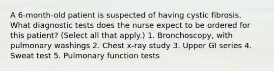 A 6-month-old patient is suspected of having cystic fibrosis. What diagnostic tests does the nurse expect to be ordered for this patient? (Select all that apply.) 1. Bronchoscopy, with pulmonary washings 2. Chest x-ray study 3. Upper GI series 4. Sweat test 5. Pulmonary function tests