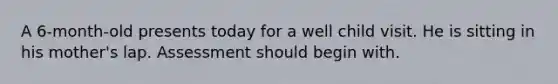 A 6-month-old presents today for a well child visit. He is sitting in his mother's lap. Assessment should begin with.