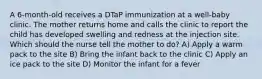 A 6-month-old receives a DTaP immunization at a well-baby clinic. The mother returns home and calls the clinic to report the child has developed swelling and redness at the injection site. Which should the nurse tell the mother to do? A) Apply a warm pack to the site B) Bring the infant back to the clinic C) Apply an ice pack to the site D) Monitor the infant for a fever