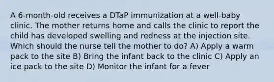 A 6-month-old receives a DTaP immunization at a well-baby clinic. The mother returns home and calls the clinic to report the child has developed swelling and redness at the injection site. Which should the nurse tell the mother to do? A) Apply a warm pack to the site B) Bring the infant back to the clinic C) Apply an ice pack to the site D) Monitor the infant for a fever