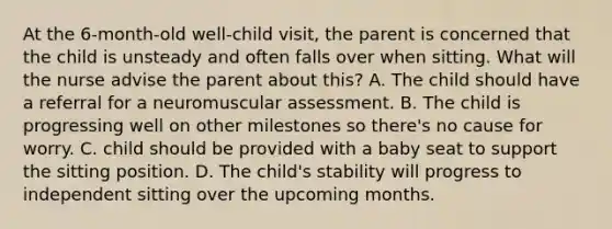 At the 6-month-old well-child visit, the parent is concerned that the child is unsteady and often falls over when sitting. What will the nurse advise the parent about this? A. The child should have a referral for a neuromuscular assessment. B. The child is progressing well on other milestones so there's no cause for worry. C. child should be provided with a baby seat to support the sitting position. D. The child's stability will progress to independent sitting over the upcoming months.