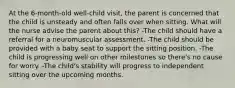 At the 6-month-old well-child visit, the parent is concerned that the child is unsteady and often falls over when sitting. What will the nurse advise the parent about this? -The child should have a referral for a neuromuscular assessment. -The child should be provided with a baby seat to support the sitting position. -The child is progressing well on other milestones so there's no cause for worry. -The child's stability will progress to independent sitting over the upcoming months.