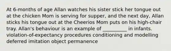 At 6-months of age Allan watches his sister stick her tongue out at the chicken Mom is serving for supper, and the next day, Allan sticks his tongue out at the Cheerios Mom puts on his high-chair tray. Allan's behaviour is an example of __________ in infants. violation-of-expectancy procedures conditioning and modelling deferred imitation object permanence