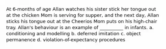 At 6-months of age Allan watches his sister stick her tongue out at the chicken Mom is serving for supper, and the next day, Allan sticks his tongue out at the Cheerios Mom puts on his high-chair tray. Allan's behaviour is an example of __________ in infants. a. conditioning and modelling b. deferred imitation c. object permanence d. violation-of-expectancy procedures