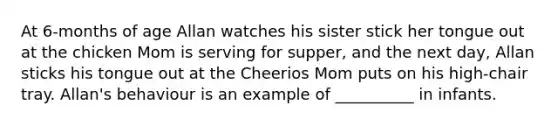 At 6-months of age Allan watches his sister stick her tongue out at the chicken Mom is serving for supper, and the next day, Allan sticks his tongue out at the Cheerios Mom puts on his high-chair tray. Allan's behaviour is an example of __________ in infants.