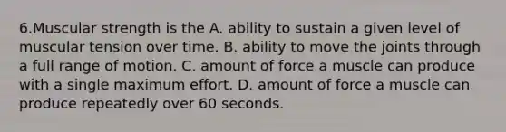 6.Muscular strength is the A. ability to sustain a given level of muscular tension over time. B. ability to move the joints through a full range of motion. C. amount of force a muscle can produce with a single maximum effort. D. amount of force a muscle can produce repeatedly over 60 seconds.