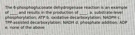 The 6-phosphogluconate dehydrogenase reaction is an example of ____ and results in the production of ____. a. substrate-level phosphorylation; ATP b. oxidative-decarboxylation; NADPH c. TPP-assisted decarboxylation; NADH d. phosphate addition; ADP e. none of the above