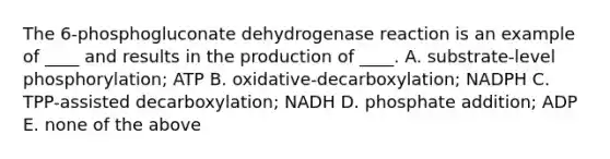 The 6-phosphogluconate dehydrogenase reaction is an example of ____ and results in the production of ____. A. substrate-level phosphorylation; ATP B. oxidative-decarboxylation; NADPH C. TPP-assisted decarboxylation; NADH D. phosphate addition; ADP E. none of the above