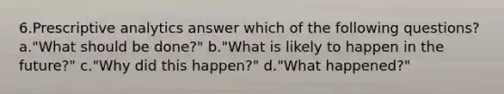 6.Prescriptive analytics answer which of the following questions? a."What should be done?" b."What is likely to happen in the future?" c."Why did this happen?" d."What happened?"