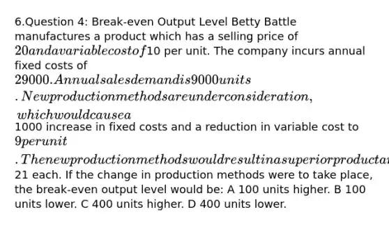 6.Question 4: Break-even Output Level Betty Battle manufactures a product which has a selling price of 20 and a variable cost of10 per unit. The company incurs annual fixed costs of 29 000. Annual sales demand is 9000 units. New production methods are under consideration, which would cause a1000 increase in fixed costs and a reduction in variable cost to 9 per unit. The new production methods would result in a superior product and would enable sales to be increased to 9750 units per annum at a price of21 each. If the change in production methods were to take place, the break-even output level would be: A 100 units higher. B 100 units lower. C 400 units higher. D 400 units lower.