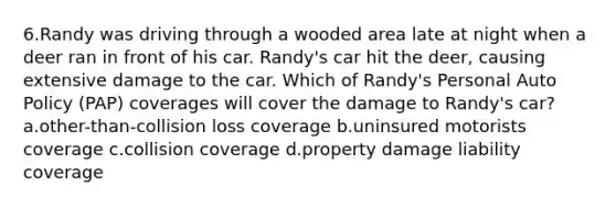 6.Randy was driving through a wooded area late at night when a deer ran in front of his car. Randy's car hit the deer, causing extensive damage to the car. Which of Randy's Personal Auto Policy (PAP) coverages will cover the damage to Randy's car? a.other-than-collision loss coverage b.uninsured motorists coverage c.collision coverage d.property damage liability coverage