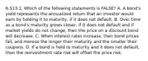 6.S13.1. Which of the following statements is FALSE? A. A bond's yield represents the annualized return that an investor would earn by holding it to maturity, if it does not default. B. Over time as a bond's maturity grows closer, if it does not default and if market yields do not change, then the price on a discount bond will decrease. C. When interest rates increase, then bond prices fall, and moreso the longer their maturity and the smaller their coupons. D. If a bond is held to maturity and it does not default, then the reinvestment rate risk will offset the price risk.