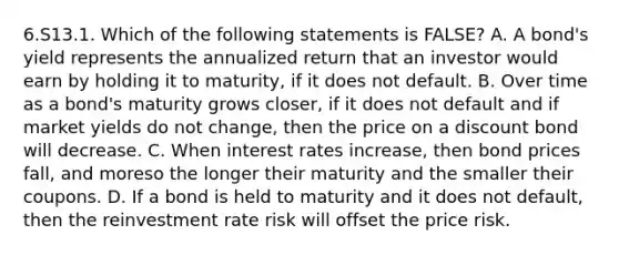 6.S13.1. Which of the following statements is FALSE? A. A bond's yield represents the annualized return that an investor would earn by holding it to maturity, if it does not default. B. Over time as a bond's maturity grows closer, if it does not default and if market yields do not change, then the price on a discount bond will decrease. C. When interest rates increase, then bond prices fall, and moreso the longer their maturity and the smaller their coupons. D. If a bond is held to maturity and it does not default, then the reinvestment rate risk will offset the price risk.