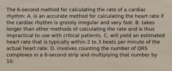 The 6-second method for calculating the rate of a cardiac rhythm: A. is an accurate method for calculating the heart rate if the cardiac rhythm is grossly irregular and very fast. B. takes longer than other methods of calculating the rate and is thus impractical to use with critical patients. C. will yield an estimated heart rate that is typically within 2 to 3 beats per minute of the actual heart rate. D. involves counting the number of QRS complexes in a 6-second strip and multiplying that number by 10.