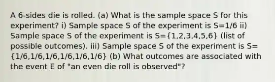 A 6-sides die is rolled. (a) What is the sample space S for this experiment? i) Sample space S of the experiment is S=1/6 ii) Sample space S of the experiment is S=(1,2,3,4,5,6) (list of possible outcomes). iii) Sample space S of the experiment is S=(1/6,1/6,1/6,1/6,1/6,1/6) (b) What outcomes are associated with the event E of "an even die roll is observed"?