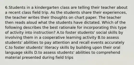 6.Students in a kindergarten class are telling their teacher about a recent class field trip. As the students share their experiences, the teacher writes their thoughts on chart paper. The teacher then reads aloud what the students have dictated. Which of the following describes the best rationale for incorporating this type of activity into instruction? A.to foster students' social skills by involving them in a cooperative learning activity B.to assess students' abilities to pay attention and recall events accurately C.to foster students' literacy skills by building upon their oral language skills D.to assess students' abilities to comprehend material presented during field trips