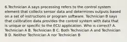 6.Technician A says processing refers to the control system element that collects sensor data and determines outputs based on a set of instructions or program software. Technician B says that calibration data provides the control system with data that is unique or specific to the ECU application. Who is correct? A. Technician A B. Technician B C. Both Technician A and Technician B D. Neither Technician A nor Technician B