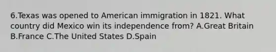 6.Texas was opened to American immigration in 1821. What country did Mexico win its independence from? A.Great Britain B.France C.The United States D.Spain