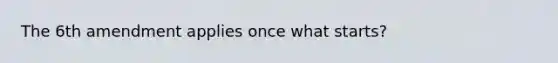 The 6th amendment applies once what starts?