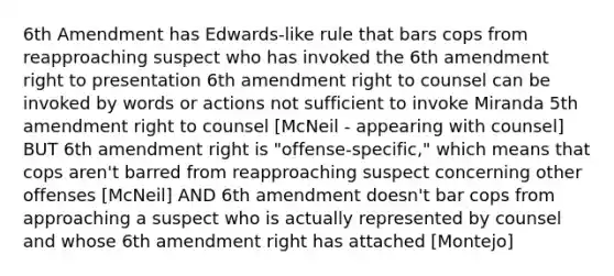 6th Amendment has Edwards-like rule that bars cops from reapproaching suspect who has invoked the 6th amendment right to presentation 6th amendment right to counsel can be invoked by words or actions not sufficient to invoke Miranda 5th amendment right to counsel [McNeil - appearing with counsel] BUT 6th amendment right is "offense-specific," which means that cops aren't barred from reapproaching suspect concerning other offenses [McNeil] AND 6th amendment doesn't bar cops from approaching a suspect who is actually represented by counsel and whose 6th amendment right has attached [Montejo]