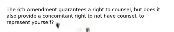 The 6th Amendment guarantees a right to counsel, but does it also provide a concomitant right to not have counsel, to represent yourself?