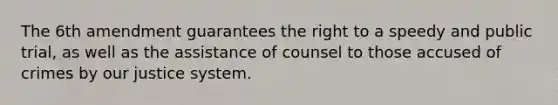 The 6th amendment guarantees the right to a speedy and public trial, as well as the assistance of counsel to those accused of crimes by our justice system.