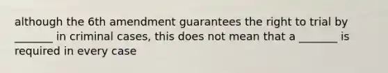 although the 6th amendment guarantees the right to trial by _______ in criminal cases, this does not mean that a _______ is required in every case