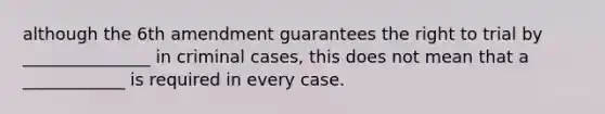 although the 6th amendment guarantees the right to trial by _______________ in criminal cases, this does not mean that a ____________ is required in every case.