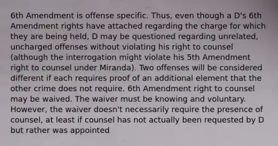 6th Amendment is offense specific. Thus, even though a D's 6th Amendment rights have attached regarding the charge for which they are being held, D may be questioned regarding unrelated, uncharged offenses without violating his right to counsel (although the interrogation might violate his 5th Amendment right to counsel under Miranda). Two offenses will be considered different if each requires proof of an additional element that the other crime does not require. 6th Amendment right to counsel may be waived. The waiver must be knowing and voluntary. However, the waiver doesn't necessarily require the presence of counsel, at least if counsel has not actually been requested by D but rather was appointed